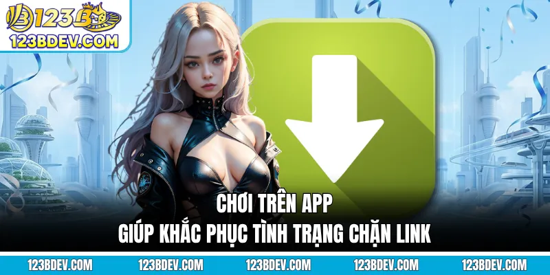 Chơi trên app giúp khắc phục tình trạng chặn link
